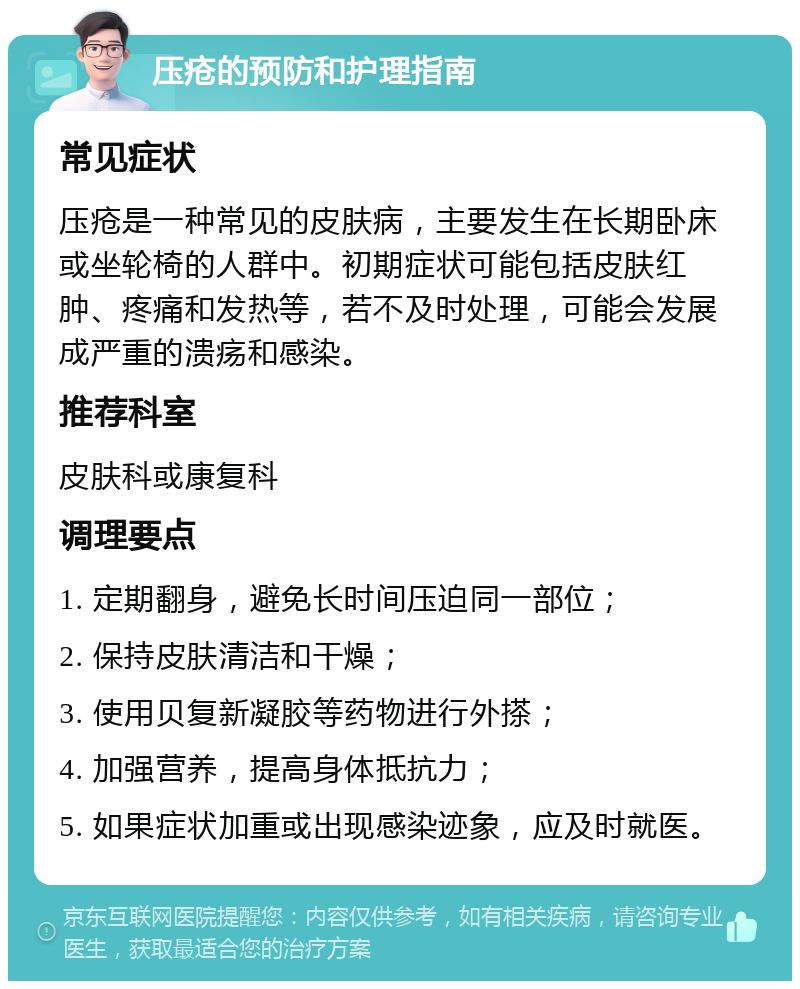 压疮的预防和护理指南 常见症状 压疮是一种常见的皮肤病，主要发生在长期卧床或坐轮椅的人群中。初期症状可能包括皮肤红肿、疼痛和发热等，若不及时处理，可能会发展成严重的溃疡和感染。 推荐科室 皮肤科或康复科 调理要点 1. 定期翻身，避免长时间压迫同一部位； 2. 保持皮肤清洁和干燥； 3. 使用贝复新凝胶等药物进行外搽； 4. 加强营养，提高身体抵抗力； 5. 如果症状加重或出现感染迹象，应及时就医。