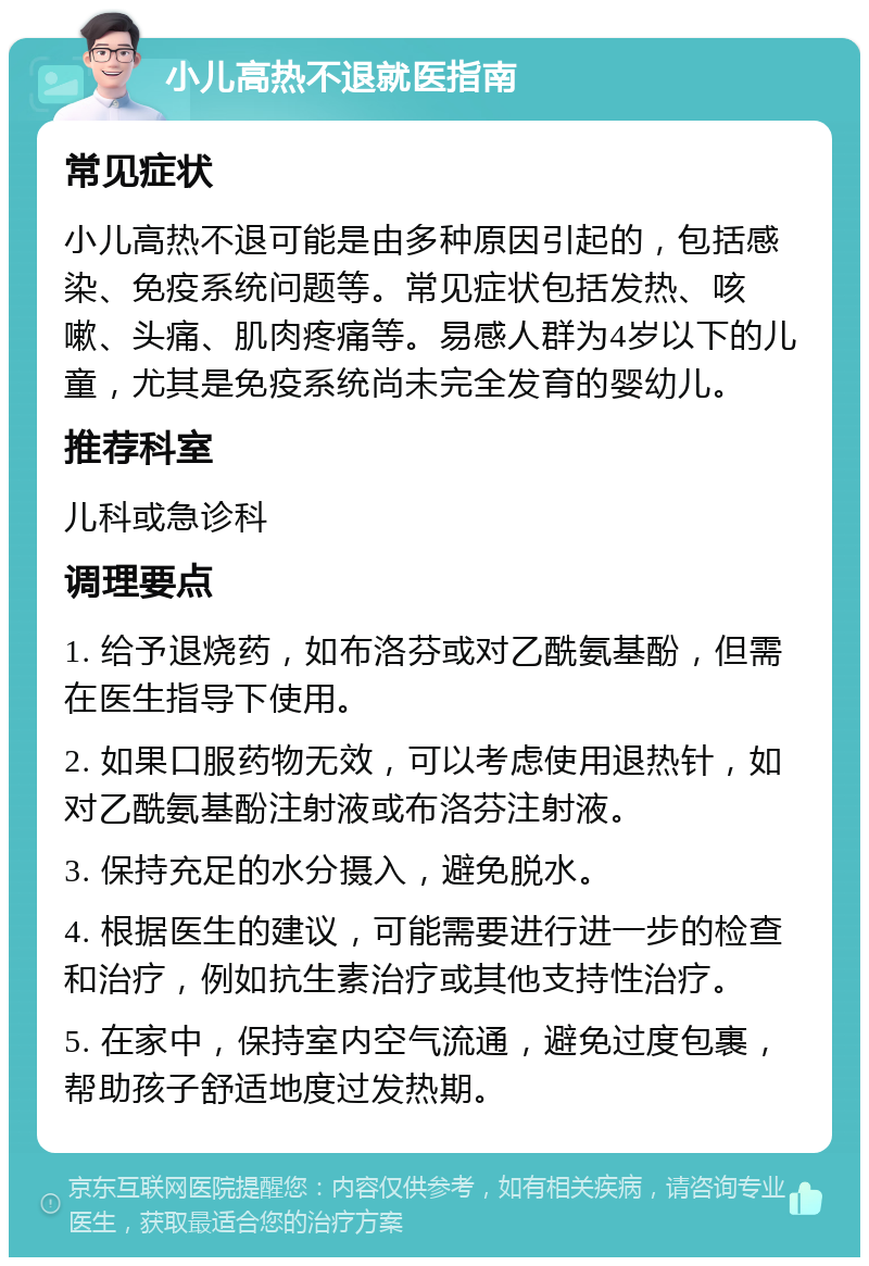 小儿高热不退就医指南 常见症状 小儿高热不退可能是由多种原因引起的，包括感染、免疫系统问题等。常见症状包括发热、咳嗽、头痛、肌肉疼痛等。易感人群为4岁以下的儿童，尤其是免疫系统尚未完全发育的婴幼儿。 推荐科室 儿科或急诊科 调理要点 1. 给予退烧药，如布洛芬或对乙酰氨基酚，但需在医生指导下使用。 2. 如果口服药物无效，可以考虑使用退热针，如对乙酰氨基酚注射液或布洛芬注射液。 3. 保持充足的水分摄入，避免脱水。 4. 根据医生的建议，可能需要进行进一步的检查和治疗，例如抗生素治疗或其他支持性治疗。 5. 在家中，保持室内空气流通，避免过度包裹，帮助孩子舒适地度过发热期。