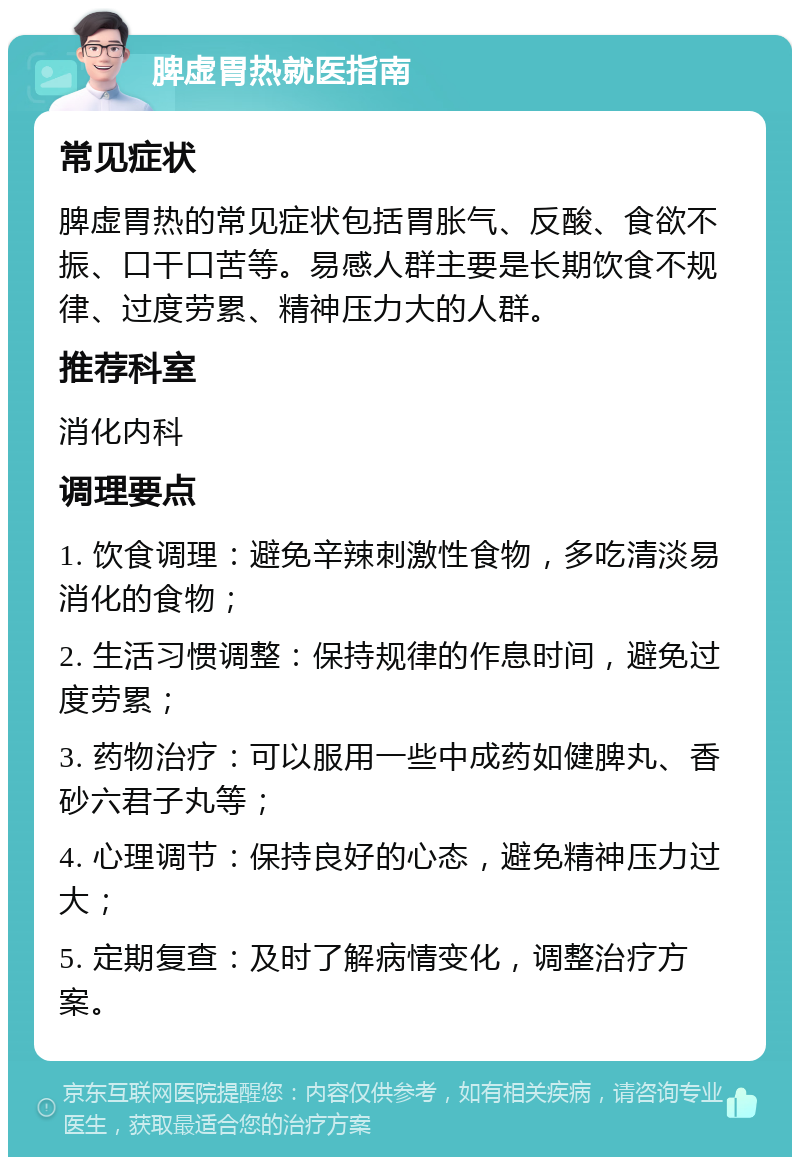 脾虚胃热就医指南 常见症状 脾虚胃热的常见症状包括胃胀气、反酸、食欲不振、口干口苦等。易感人群主要是长期饮食不规律、过度劳累、精神压力大的人群。 推荐科室 消化内科 调理要点 1. 饮食调理：避免辛辣刺激性食物，多吃清淡易消化的食物； 2. 生活习惯调整：保持规律的作息时间，避免过度劳累； 3. 药物治疗：可以服用一些中成药如健脾丸、香砂六君子丸等； 4. 心理调节：保持良好的心态，避免精神压力过大； 5. 定期复查：及时了解病情变化，调整治疗方案。