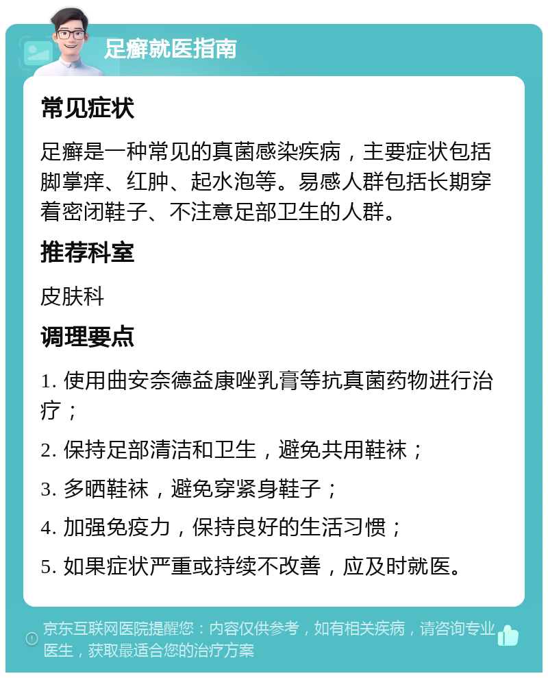 足癣就医指南 常见症状 足癣是一种常见的真菌感染疾病，主要症状包括脚掌痒、红肿、起水泡等。易感人群包括长期穿着密闭鞋子、不注意足部卫生的人群。 推荐科室 皮肤科 调理要点 1. 使用曲安奈德益康唑乳膏等抗真菌药物进行治疗； 2. 保持足部清洁和卫生，避免共用鞋袜； 3. 多晒鞋袜，避免穿紧身鞋子； 4. 加强免疫力，保持良好的生活习惯； 5. 如果症状严重或持续不改善，应及时就医。