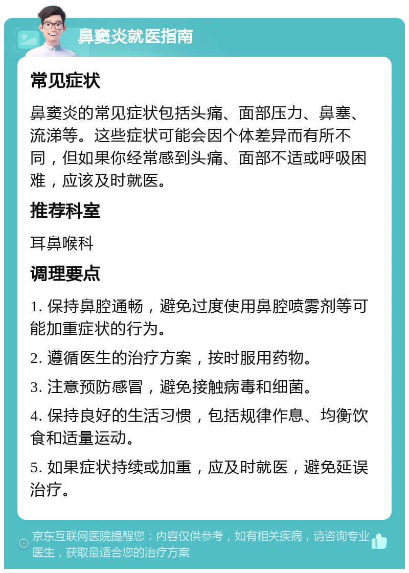 鼻窦炎就医指南 常见症状 鼻窦炎的常见症状包括头痛、面部压力、鼻塞、流涕等。这些症状可能会因个体差异而有所不同，但如果你经常感到头痛、面部不适或呼吸困难，应该及时就医。 推荐科室 耳鼻喉科 调理要点 1. 保持鼻腔通畅，避免过度使用鼻腔喷雾剂等可能加重症状的行为。 2. 遵循医生的治疗方案，按时服用药物。 3. 注意预防感冒，避免接触病毒和细菌。 4. 保持良好的生活习惯，包括规律作息、均衡饮食和适量运动。 5. 如果症状持续或加重，应及时就医，避免延误治疗。