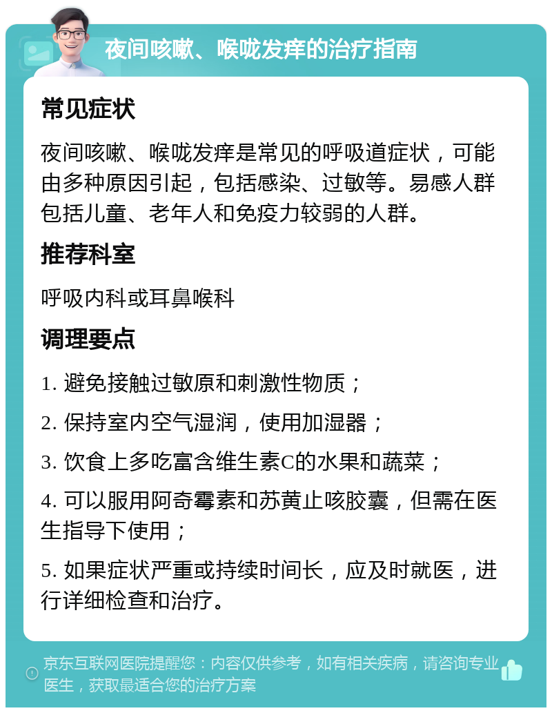 夜间咳嗽、喉咙发痒的治疗指南 常见症状 夜间咳嗽、喉咙发痒是常见的呼吸道症状，可能由多种原因引起，包括感染、过敏等。易感人群包括儿童、老年人和免疫力较弱的人群。 推荐科室 呼吸内科或耳鼻喉科 调理要点 1. 避免接触过敏原和刺激性物质； 2. 保持室内空气湿润，使用加湿器； 3. 饮食上多吃富含维生素C的水果和蔬菜； 4. 可以服用阿奇霉素和苏黄止咳胶囊，但需在医生指导下使用； 5. 如果症状严重或持续时间长，应及时就医，进行详细检查和治疗。