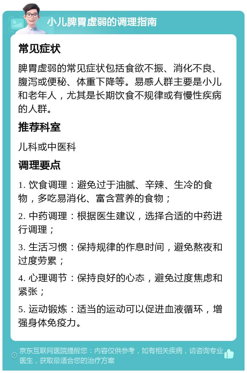 小儿脾胃虚弱的调理指南 常见症状 脾胃虚弱的常见症状包括食欲不振、消化不良、腹泻或便秘、体重下降等。易感人群主要是小儿和老年人，尤其是长期饮食不规律或有慢性疾病的人群。 推荐科室 儿科或中医科 调理要点 1. 饮食调理：避免过于油腻、辛辣、生冷的食物，多吃易消化、富含营养的食物； 2. 中药调理：根据医生建议，选择合适的中药进行调理； 3. 生活习惯：保持规律的作息时间，避免熬夜和过度劳累； 4. 心理调节：保持良好的心态，避免过度焦虑和紧张； 5. 运动锻炼：适当的运动可以促进血液循环，增强身体免疫力。