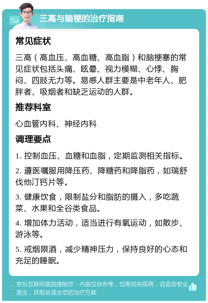 三高与脑梗的治疗指南 常见症状 三高（高血压、高血糖、高血脂）和脑梗塞的常见症状包括头痛、眩晕、视力模糊、心悸、胸闷、四肢无力等。易感人群主要是中老年人、肥胖者、吸烟者和缺乏运动的人群。 推荐科室 心血管内科、神经内科 调理要点 1. 控制血压、血糖和血脂，定期监测相关指标。 2. 遵医嘱服用降压药、降糖药和降脂药，如瑞舒伐他汀钙片等。 3. 健康饮食，限制盐分和脂肪的摄入，多吃蔬菜、水果和全谷类食品。 4. 增加体力活动，适当进行有氧运动，如散步、游泳等。 5. 戒烟限酒，减少精神压力，保持良好的心态和充足的睡眠。