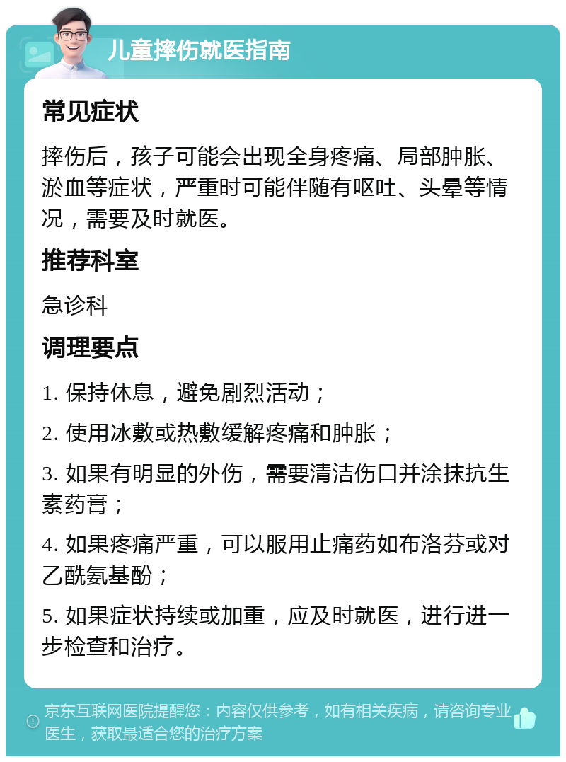 儿童摔伤就医指南 常见症状 摔伤后，孩子可能会出现全身疼痛、局部肿胀、淤血等症状，严重时可能伴随有呕吐、头晕等情况，需要及时就医。 推荐科室 急诊科 调理要点 1. 保持休息，避免剧烈活动； 2. 使用冰敷或热敷缓解疼痛和肿胀； 3. 如果有明显的外伤，需要清洁伤口并涂抹抗生素药膏； 4. 如果疼痛严重，可以服用止痛药如布洛芬或对乙酰氨基酚； 5. 如果症状持续或加重，应及时就医，进行进一步检查和治疗。