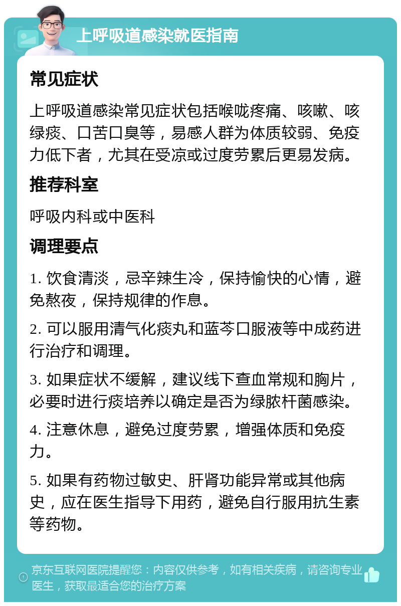 上呼吸道感染就医指南 常见症状 上呼吸道感染常见症状包括喉咙疼痛、咳嗽、咳绿痰、口苦口臭等，易感人群为体质较弱、免疫力低下者，尤其在受凉或过度劳累后更易发病。 推荐科室 呼吸内科或中医科 调理要点 1. 饮食清淡，忌辛辣生冷，保持愉快的心情，避免熬夜，保持规律的作息。 2. 可以服用清气化痰丸和蓝芩口服液等中成药进行治疗和调理。 3. 如果症状不缓解，建议线下查血常规和胸片，必要时进行痰培养以确定是否为绿脓杆菌感染。 4. 注意休息，避免过度劳累，增强体质和免疫力。 5. 如果有药物过敏史、肝肾功能异常或其他病史，应在医生指导下用药，避免自行服用抗生素等药物。