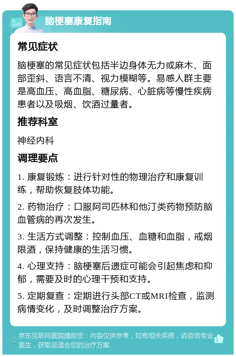 脑梗塞康复指南 常见症状 脑梗塞的常见症状包括半边身体无力或麻木、面部歪斜、语言不清、视力模糊等。易感人群主要是高血压、高血脂、糖尿病、心脏病等慢性疾病患者以及吸烟、饮酒过量者。 推荐科室 神经内科 调理要点 1. 康复锻炼：进行针对性的物理治疗和康复训练，帮助恢复肢体功能。 2. 药物治疗：口服阿司匹林和他汀类药物预防脑血管病的再次发生。 3. 生活方式调整：控制血压、血糖和血脂，戒烟限酒，保持健康的生活习惯。 4. 心理支持：脑梗塞后遗症可能会引起焦虑和抑郁，需要及时的心理干预和支持。 5. 定期复查：定期进行头部CT或MRI检查，监测病情变化，及时调整治疗方案。