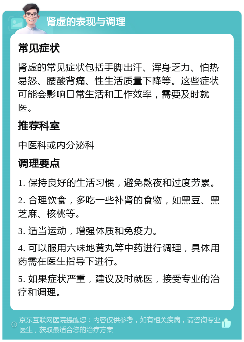 肾虚的表现与调理 常见症状 肾虚的常见症状包括手脚出汗、浑身乏力、怕热易怒、腰酸背痛、性生活质量下降等。这些症状可能会影响日常生活和工作效率，需要及时就医。 推荐科室 中医科或内分泌科 调理要点 1. 保持良好的生活习惯，避免熬夜和过度劳累。 2. 合理饮食，多吃一些补肾的食物，如黑豆、黑芝麻、核桃等。 3. 适当运动，增强体质和免疫力。 4. 可以服用六味地黄丸等中药进行调理，具体用药需在医生指导下进行。 5. 如果症状严重，建议及时就医，接受专业的治疗和调理。