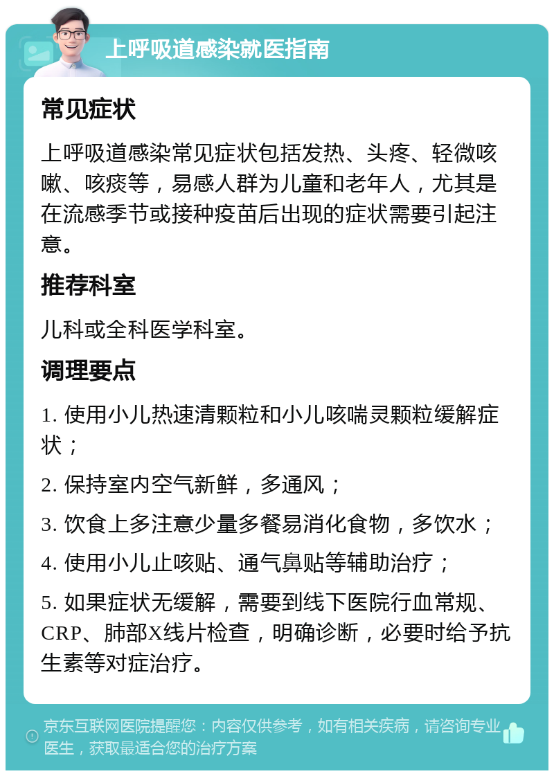 上呼吸道感染就医指南 常见症状 上呼吸道感染常见症状包括发热、头疼、轻微咳嗽、咳痰等，易感人群为儿童和老年人，尤其是在流感季节或接种疫苗后出现的症状需要引起注意。 推荐科室 儿科或全科医学科室。 调理要点 1. 使用小儿热速清颗粒和小儿咳喘灵颗粒缓解症状； 2. 保持室内空气新鲜，多通风； 3. 饮食上多注意少量多餐易消化食物，多饮水； 4. 使用小儿止咳贴、通气鼻贴等辅助治疗； 5. 如果症状无缓解，需要到线下医院行血常规、CRP、肺部X线片检查，明确诊断，必要时给予抗生素等对症治疗。