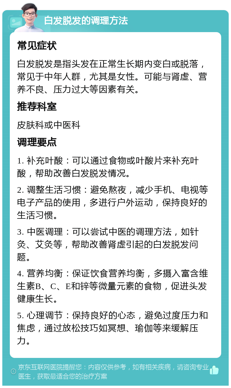 白发脱发的调理方法 常见症状 白发脱发是指头发在正常生长期内变白或脱落，常见于中年人群，尤其是女性。可能与肾虚、营养不良、压力过大等因素有关。 推荐科室 皮肤科或中医科 调理要点 1. 补充叶酸：可以通过食物或叶酸片来补充叶酸，帮助改善白发脱发情况。 2. 调整生活习惯：避免熬夜，减少手机、电视等电子产品的使用，多进行户外运动，保持良好的生活习惯。 3. 中医调理：可以尝试中医的调理方法，如针灸、艾灸等，帮助改善肾虚引起的白发脱发问题。 4. 营养均衡：保证饮食营养均衡，多摄入富含维生素B、C、E和锌等微量元素的食物，促进头发健康生长。 5. 心理调节：保持良好的心态，避免过度压力和焦虑，通过放松技巧如冥想、瑜伽等来缓解压力。