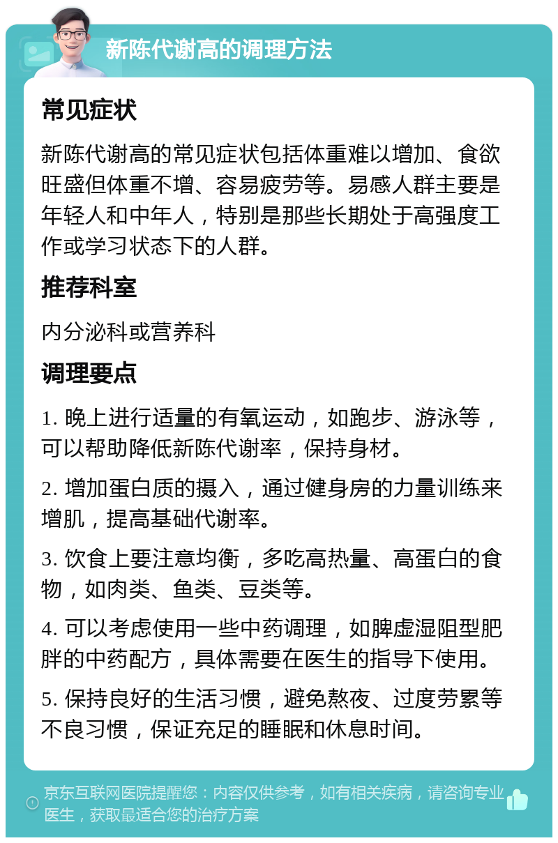 新陈代谢高的调理方法 常见症状 新陈代谢高的常见症状包括体重难以增加、食欲旺盛但体重不增、容易疲劳等。易感人群主要是年轻人和中年人，特别是那些长期处于高强度工作或学习状态下的人群。 推荐科室 内分泌科或营养科 调理要点 1. 晚上进行适量的有氧运动，如跑步、游泳等，可以帮助降低新陈代谢率，保持身材。 2. 增加蛋白质的摄入，通过健身房的力量训练来增肌，提高基础代谢率。 3. 饮食上要注意均衡，多吃高热量、高蛋白的食物，如肉类、鱼类、豆类等。 4. 可以考虑使用一些中药调理，如脾虚湿阻型肥胖的中药配方，具体需要在医生的指导下使用。 5. 保持良好的生活习惯，避免熬夜、过度劳累等不良习惯，保证充足的睡眠和休息时间。