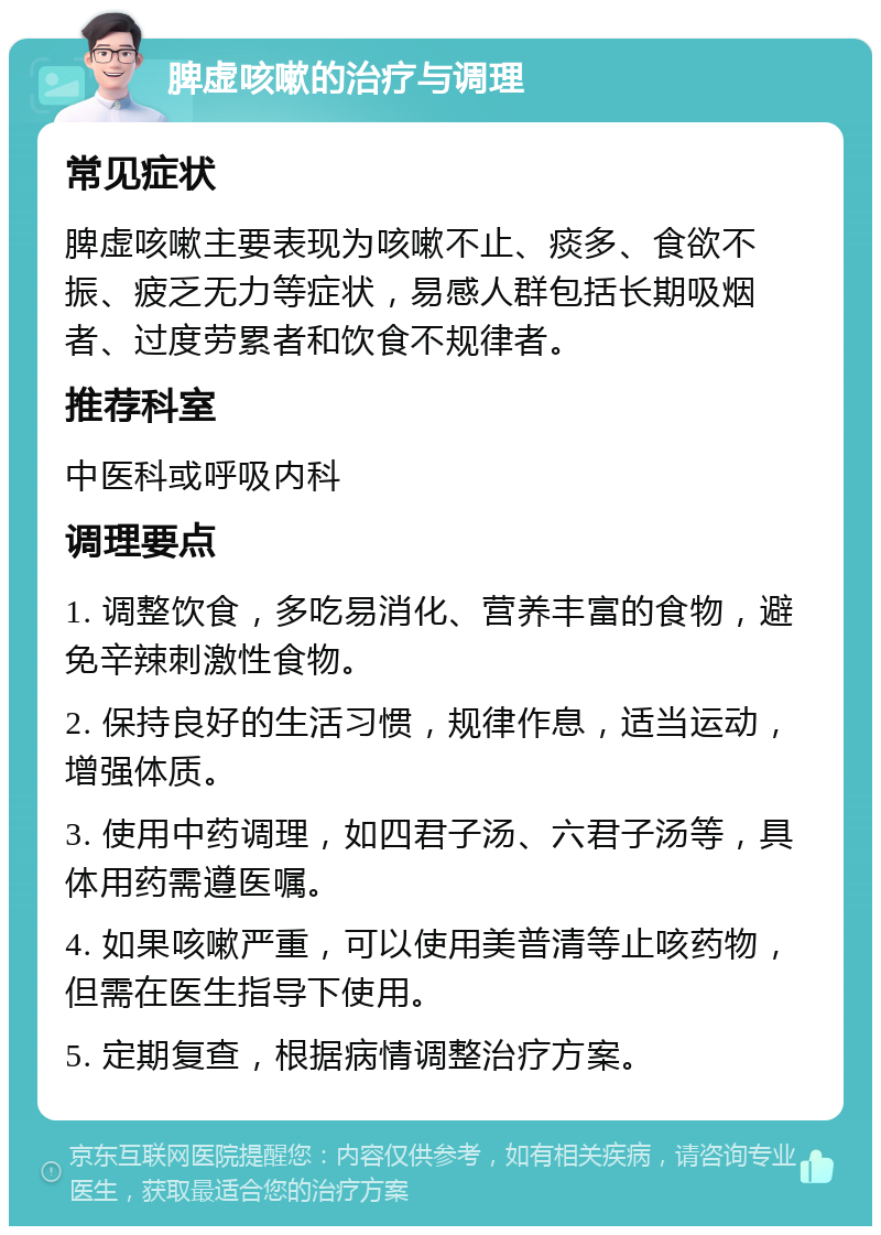 脾虚咳嗽的治疗与调理 常见症状 脾虚咳嗽主要表现为咳嗽不止、痰多、食欲不振、疲乏无力等症状，易感人群包括长期吸烟者、过度劳累者和饮食不规律者。 推荐科室 中医科或呼吸内科 调理要点 1. 调整饮食，多吃易消化、营养丰富的食物，避免辛辣刺激性食物。 2. 保持良好的生活习惯，规律作息，适当运动，增强体质。 3. 使用中药调理，如四君子汤、六君子汤等，具体用药需遵医嘱。 4. 如果咳嗽严重，可以使用美普清等止咳药物，但需在医生指导下使用。 5. 定期复查，根据病情调整治疗方案。