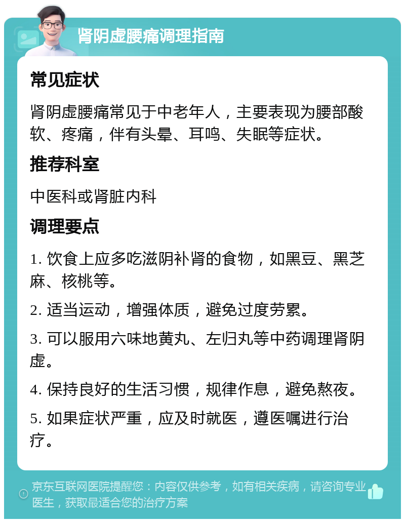 肾阴虚腰痛调理指南 常见症状 肾阴虚腰痛常见于中老年人，主要表现为腰部酸软、疼痛，伴有头晕、耳鸣、失眠等症状。 推荐科室 中医科或肾脏内科 调理要点 1. 饮食上应多吃滋阴补肾的食物，如黑豆、黑芝麻、核桃等。 2. 适当运动，增强体质，避免过度劳累。 3. 可以服用六味地黄丸、左归丸等中药调理肾阴虚。 4. 保持良好的生活习惯，规律作息，避免熬夜。 5. 如果症状严重，应及时就医，遵医嘱进行治疗。