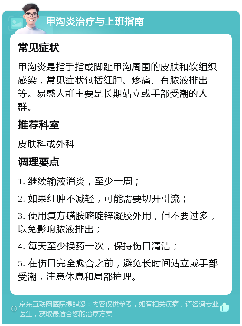 甲沟炎治疗与上班指南 常见症状 甲沟炎是指手指或脚趾甲沟周围的皮肤和软组织感染，常见症状包括红肿、疼痛、有脓液排出等。易感人群主要是长期站立或手部受潮的人群。 推荐科室 皮肤科或外科 调理要点 1. 继续输液消炎，至少一周； 2. 如果红肿不减轻，可能需要切开引流； 3. 使用复方磺胺嘧啶锌凝胶外用，但不要过多，以免影响脓液排出； 4. 每天至少换药一次，保持伤口清洁； 5. 在伤口完全愈合之前，避免长时间站立或手部受潮，注意休息和局部护理。