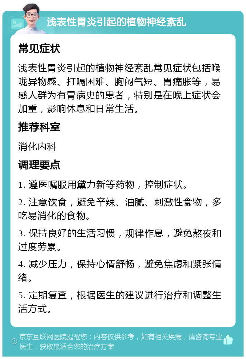 浅表性胃炎引起的植物神经紊乱 常见症状 浅表性胃炎引起的植物神经紊乱常见症状包括喉咙异物感、打嗝困难、胸闷气短、胃痛胀等，易感人群为有胃病史的患者，特别是在晚上症状会加重，影响休息和日常生活。 推荐科室 消化内科 调理要点 1. 遵医嘱服用黛力新等药物，控制症状。 2. 注意饮食，避免辛辣、油腻、刺激性食物，多吃易消化的食物。 3. 保持良好的生活习惯，规律作息，避免熬夜和过度劳累。 4. 减少压力，保持心情舒畅，避免焦虑和紧张情绪。 5. 定期复查，根据医生的建议进行治疗和调整生活方式。