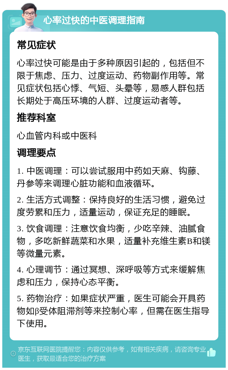 心率过快的中医调理指南 常见症状 心率过快可能是由于多种原因引起的，包括但不限于焦虑、压力、过度运动、药物副作用等。常见症状包括心悸、气短、头晕等，易感人群包括长期处于高压环境的人群、过度运动者等。 推荐科室 心血管内科或中医科 调理要点 1. 中医调理：可以尝试服用中药如天麻、钩藤、丹参等来调理心脏功能和血液循环。 2. 生活方式调整：保持良好的生活习惯，避免过度劳累和压力，适量运动，保证充足的睡眠。 3. 饮食调理：注意饮食均衡，少吃辛辣、油腻食物，多吃新鲜蔬菜和水果，适量补充维生素B和镁等微量元素。 4. 心理调节：通过冥想、深呼吸等方式来缓解焦虑和压力，保持心态平衡。 5. 药物治疗：如果症状严重，医生可能会开具药物如β受体阻滞剂等来控制心率，但需在医生指导下使用。