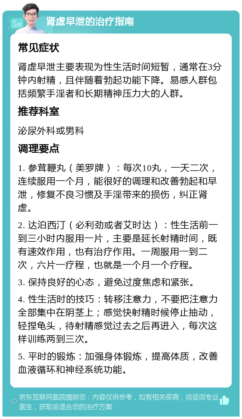 肾虚早泄的治疗指南 常见症状 肾虚早泄主要表现为性生活时间短暂，通常在3分钟内射精，且伴随着勃起功能下降。易感人群包括频繁手淫者和长期精神压力大的人群。 推荐科室 泌尿外科或男科 调理要点 1. 参茸鞭丸（美罗牌）：每次10丸，一天二次，连续服用一个月，能很好的调理和改善勃起和早泄，修复不良习惯及手淫带来的损伤，纠正肾虚。 2. 达泊西汀（必利劲或者艾时达）：性生活前一到三小时内服用一片，主要是延长射精时间，既有速效作用，也有治疗作用。一周服用一到二次，六片一疗程，也就是一个月一个疗程。 3. 保持良好的心态，避免过度焦虑和紧张。 4. 性生活时的技巧：转移注意力，不要把注意力全部集中在阴茎上；感觉快射精时候停止抽动，轻捏龟头，待射精感觉过去之后再进入，每次这样训练两到三次。 5. 平时的锻炼：加强身体锻炼，提高体质，改善血液循环和神经系统功能。