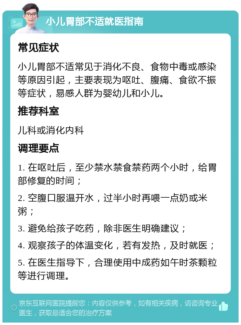 小儿胃部不适就医指南 常见症状 小儿胃部不适常见于消化不良、食物中毒或感染等原因引起，主要表现为呕吐、腹痛、食欲不振等症状，易感人群为婴幼儿和小儿。 推荐科室 儿科或消化内科 调理要点 1. 在呕吐后，至少禁水禁食禁药两个小时，给胃部修复的时间； 2. 空腹口服温开水，过半小时再喂一点奶或米粥； 3. 避免给孩子吃药，除非医生明确建议； 4. 观察孩子的体温变化，若有发热，及时就医； 5. 在医生指导下，合理使用中成药如午时茶颗粒等进行调理。