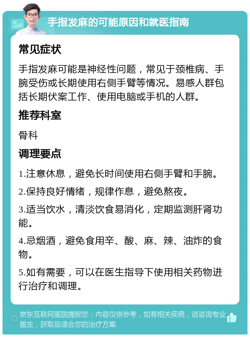 手指发麻的可能原因和就医指南 常见症状 手指发麻可能是神经性问题，常见于颈椎病、手腕受伤或长期使用右侧手臂等情况。易感人群包括长期伏案工作、使用电脑或手机的人群。 推荐科室 骨科 调理要点 1.注意休息，避免长时间使用右侧手臂和手腕。 2.保持良好情绪，规律作息，避免熬夜。 3.适当饮水，清淡饮食易消化，定期监测肝肾功能。 4.忌烟酒，避免食用辛、酸、麻、辣、油炸的食物。 5.如有需要，可以在医生指导下使用相关药物进行治疗和调理。