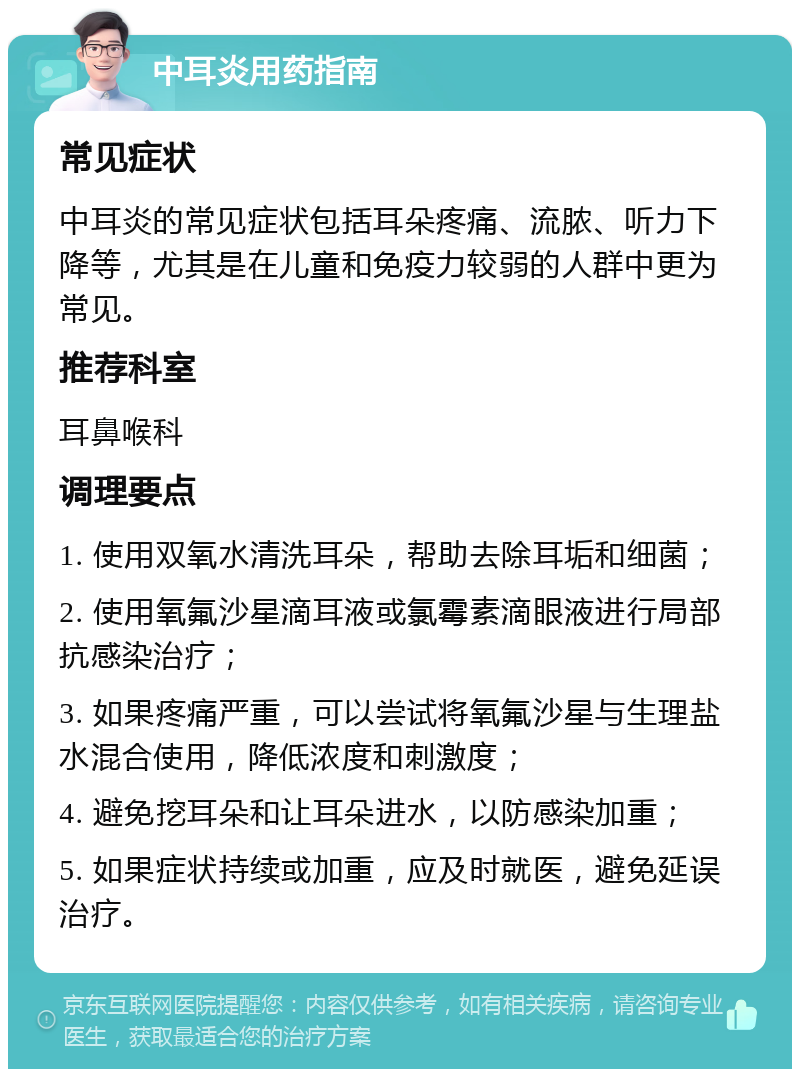 中耳炎用药指南 常见症状 中耳炎的常见症状包括耳朵疼痛、流脓、听力下降等，尤其是在儿童和免疫力较弱的人群中更为常见。 推荐科室 耳鼻喉科 调理要点 1. 使用双氧水清洗耳朵，帮助去除耳垢和细菌； 2. 使用氧氟沙星滴耳液或氯霉素滴眼液进行局部抗感染治疗； 3. 如果疼痛严重，可以尝试将氧氟沙星与生理盐水混合使用，降低浓度和刺激度； 4. 避免挖耳朵和让耳朵进水，以防感染加重； 5. 如果症状持续或加重，应及时就医，避免延误治疗。