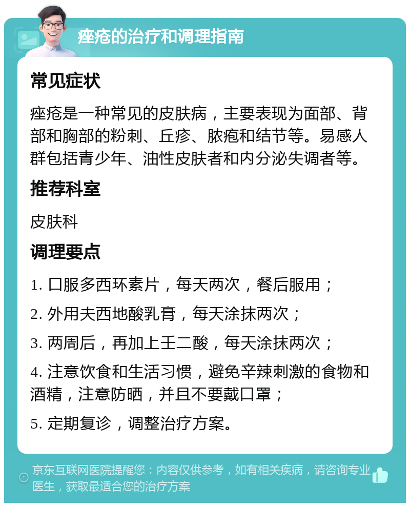 痤疮的治疗和调理指南 常见症状 痤疮是一种常见的皮肤病，主要表现为面部、背部和胸部的粉刺、丘疹、脓疱和结节等。易感人群包括青少年、油性皮肤者和内分泌失调者等。 推荐科室 皮肤科 调理要点 1. 口服多西环素片，每天两次，餐后服用； 2. 外用夫西地酸乳膏，每天涂抹两次； 3. 两周后，再加上壬二酸，每天涂抹两次； 4. 注意饮食和生活习惯，避免辛辣刺激的食物和酒精，注意防晒，并且不要戴口罩； 5. 定期复诊，调整治疗方案。