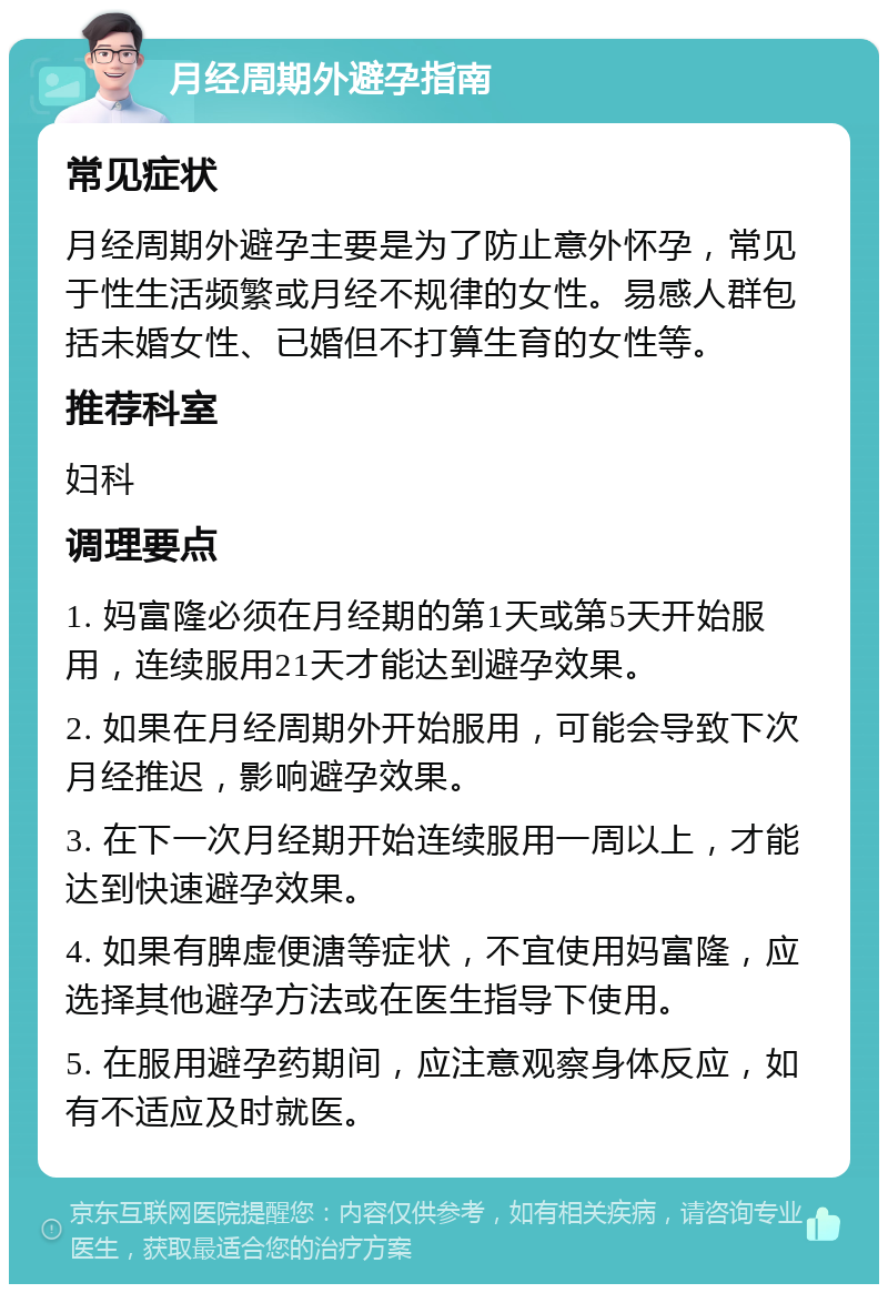 月经周期外避孕指南 常见症状 月经周期外避孕主要是为了防止意外怀孕，常见于性生活频繁或月经不规律的女性。易感人群包括未婚女性、已婚但不打算生育的女性等。 推荐科室 妇科 调理要点 1. 妈富隆必须在月经期的第1天或第5天开始服用，连续服用21天才能达到避孕效果。 2. 如果在月经周期外开始服用，可能会导致下次月经推迟，影响避孕效果。 3. 在下一次月经期开始连续服用一周以上，才能达到快速避孕效果。 4. 如果有脾虚便溏等症状，不宜使用妈富隆，应选择其他避孕方法或在医生指导下使用。 5. 在服用避孕药期间，应注意观察身体反应，如有不适应及时就医。