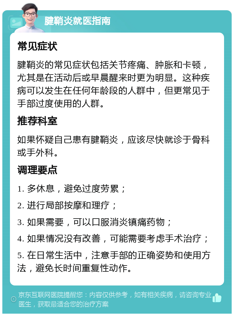 腱鞘炎就医指南 常见症状 腱鞘炎的常见症状包括关节疼痛、肿胀和卡顿，尤其是在活动后或早晨醒来时更为明显。这种疾病可以发生在任何年龄段的人群中，但更常见于手部过度使用的人群。 推荐科室 如果怀疑自己患有腱鞘炎，应该尽快就诊于骨科或手外科。 调理要点 1. 多休息，避免过度劳累； 2. 进行局部按摩和理疗； 3. 如果需要，可以口服消炎镇痛药物； 4. 如果情况没有改善，可能需要考虑手术治疗； 5. 在日常生活中，注意手部的正确姿势和使用方法，避免长时间重复性动作。