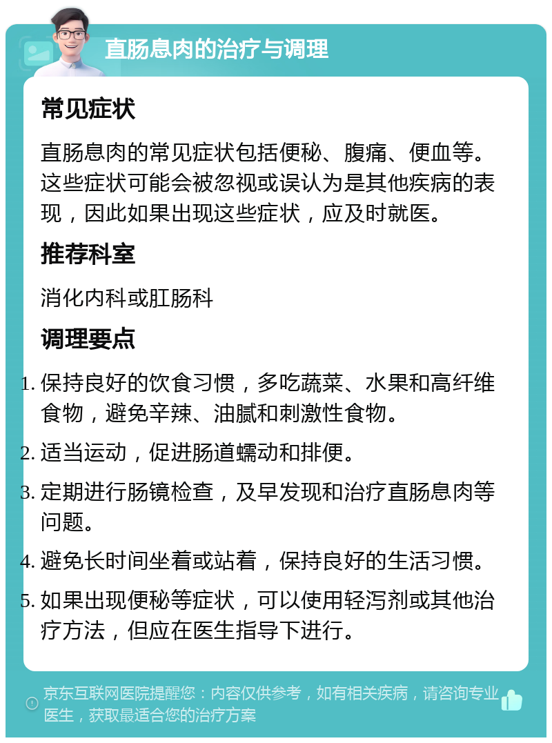 直肠息肉的治疗与调理 常见症状 直肠息肉的常见症状包括便秘、腹痛、便血等。这些症状可能会被忽视或误认为是其他疾病的表现，因此如果出现这些症状，应及时就医。 推荐科室 消化内科或肛肠科 调理要点 保持良好的饮食习惯，多吃蔬菜、水果和高纤维食物，避免辛辣、油腻和刺激性食物。 适当运动，促进肠道蠕动和排便。 定期进行肠镜检查，及早发现和治疗直肠息肉等问题。 避免长时间坐着或站着，保持良好的生活习惯。 如果出现便秘等症状，可以使用轻泻剂或其他治疗方法，但应在医生指导下进行。