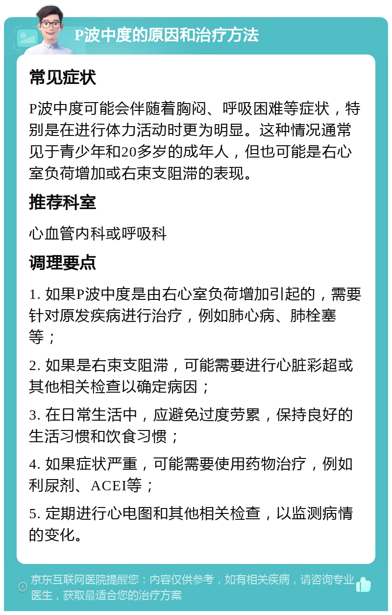 P波中度的原因和治疗方法 常见症状 P波中度可能会伴随着胸闷、呼吸困难等症状，特别是在进行体力活动时更为明显。这种情况通常见于青少年和20多岁的成年人，但也可能是右心室负荷增加或右束支阻滞的表现。 推荐科室 心血管内科或呼吸科 调理要点 1. 如果P波中度是由右心室负荷增加引起的，需要针对原发疾病进行治疗，例如肺心病、肺栓塞等； 2. 如果是右束支阻滞，可能需要进行心脏彩超或其他相关检查以确定病因； 3. 在日常生活中，应避免过度劳累，保持良好的生活习惯和饮食习惯； 4. 如果症状严重，可能需要使用药物治疗，例如利尿剂、ACEI等； 5. 定期进行心电图和其他相关检查，以监测病情的变化。