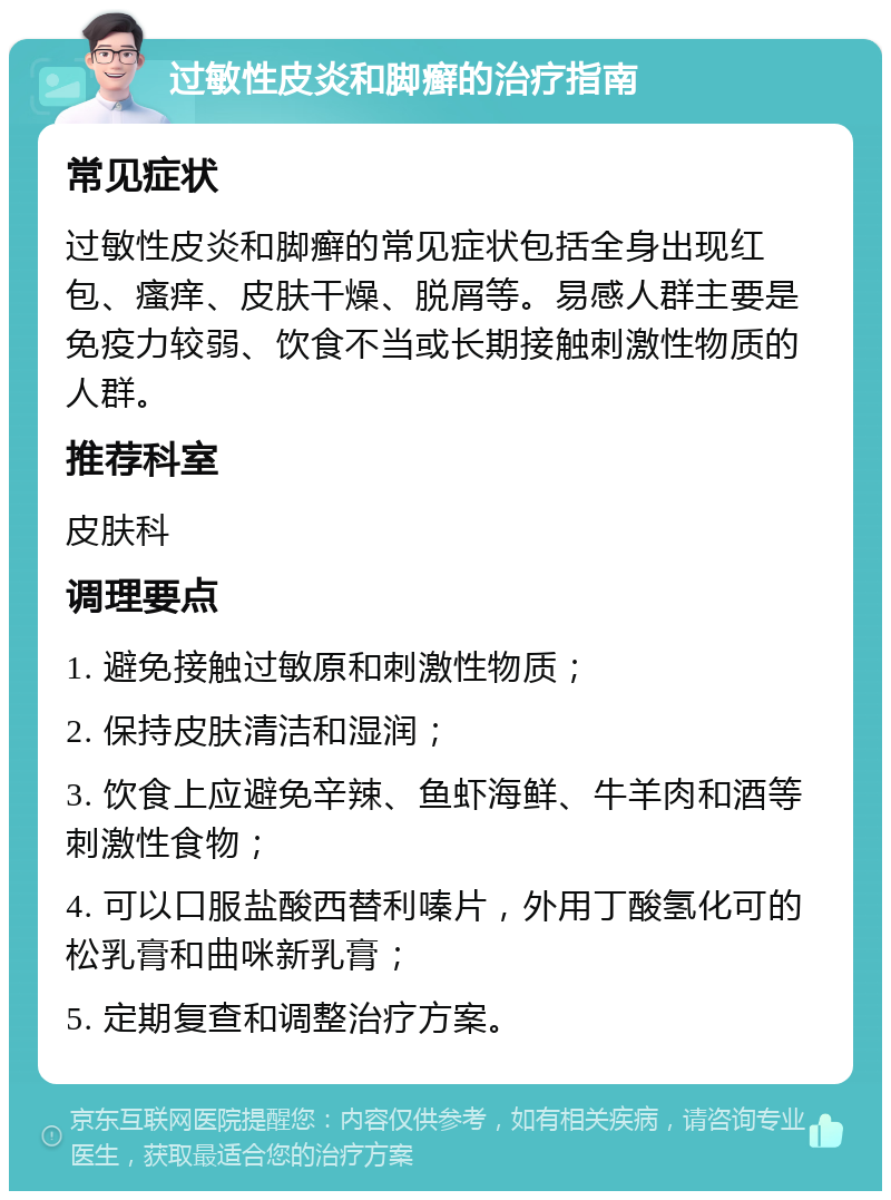 过敏性皮炎和脚癣的治疗指南 常见症状 过敏性皮炎和脚癣的常见症状包括全身出现红包、瘙痒、皮肤干燥、脱屑等。易感人群主要是免疫力较弱、饮食不当或长期接触刺激性物质的人群。 推荐科室 皮肤科 调理要点 1. 避免接触过敏原和刺激性物质； 2. 保持皮肤清洁和湿润； 3. 饮食上应避免辛辣、鱼虾海鲜、牛羊肉和酒等刺激性食物； 4. 可以口服盐酸西替利嗪片，外用丁酸氢化可的松乳膏和曲咪新乳膏； 5. 定期复查和调整治疗方案。