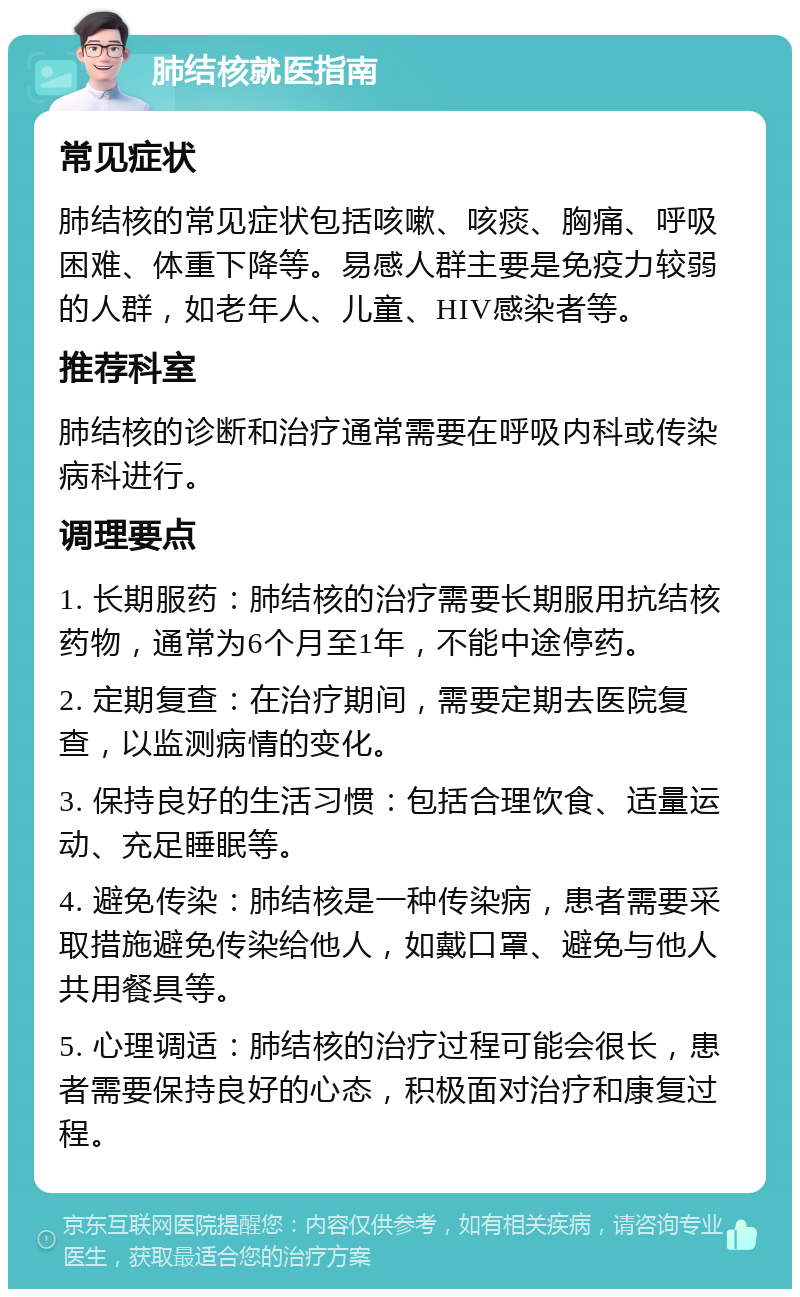 肺结核就医指南 常见症状 肺结核的常见症状包括咳嗽、咳痰、胸痛、呼吸困难、体重下降等。易感人群主要是免疫力较弱的人群，如老年人、儿童、HIV感染者等。 推荐科室 肺结核的诊断和治疗通常需要在呼吸内科或传染病科进行。 调理要点 1. 长期服药：肺结核的治疗需要长期服用抗结核药物，通常为6个月至1年，不能中途停药。 2. 定期复查：在治疗期间，需要定期去医院复查，以监测病情的变化。 3. 保持良好的生活习惯：包括合理饮食、适量运动、充足睡眠等。 4. 避免传染：肺结核是一种传染病，患者需要采取措施避免传染给他人，如戴口罩、避免与他人共用餐具等。 5. 心理调适：肺结核的治疗过程可能会很长，患者需要保持良好的心态，积极面对治疗和康复过程。