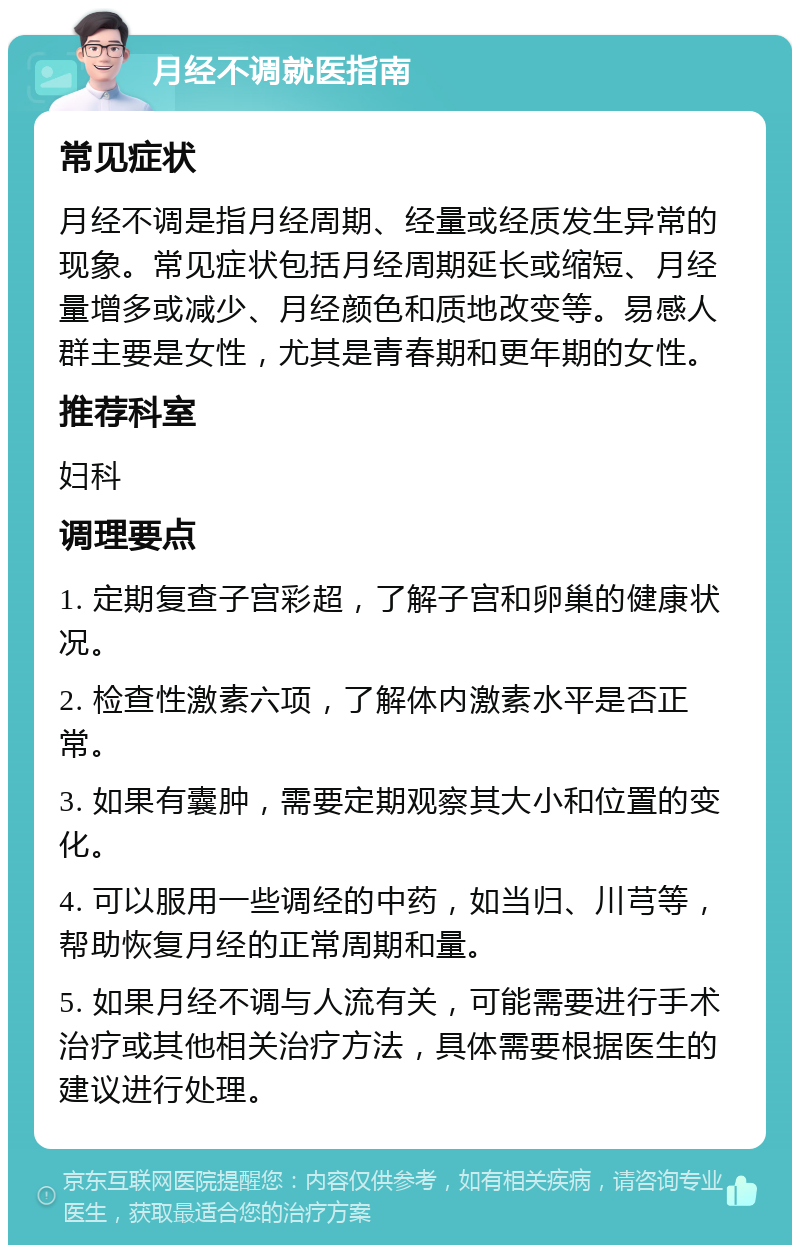 月经不调就医指南 常见症状 月经不调是指月经周期、经量或经质发生异常的现象。常见症状包括月经周期延长或缩短、月经量增多或减少、月经颜色和质地改变等。易感人群主要是女性，尤其是青春期和更年期的女性。 推荐科室 妇科 调理要点 1. 定期复查子宫彩超，了解子宫和卵巢的健康状况。 2. 检查性激素六项，了解体内激素水平是否正常。 3. 如果有囊肿，需要定期观察其大小和位置的变化。 4. 可以服用一些调经的中药，如当归、川芎等，帮助恢复月经的正常周期和量。 5. 如果月经不调与人流有关，可能需要进行手术治疗或其他相关治疗方法，具体需要根据医生的建议进行处理。