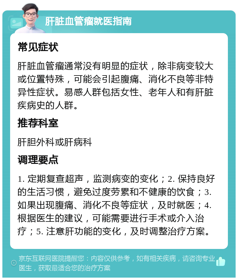 肝脏血管瘤就医指南 常见症状 肝脏血管瘤通常没有明显的症状，除非病变较大或位置特殊，可能会引起腹痛、消化不良等非特异性症状。易感人群包括女性、老年人和有肝脏疾病史的人群。 推荐科室 肝胆外科或肝病科 调理要点 1. 定期复查超声，监测病变的变化；2. 保持良好的生活习惯，避免过度劳累和不健康的饮食；3. 如果出现腹痛、消化不良等症状，及时就医；4. 根据医生的建议，可能需要进行手术或介入治疗；5. 注意肝功能的变化，及时调整治疗方案。