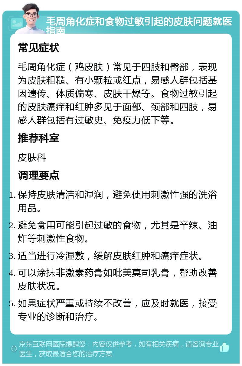 毛周角化症和食物过敏引起的皮肤问题就医指南 常见症状 毛周角化症（鸡皮肤）常见于四肢和臀部，表现为皮肤粗糙、有小颗粒或红点，易感人群包括基因遗传、体质偏寒、皮肤干燥等。食物过敏引起的皮肤瘙痒和红肿多见于面部、颈部和四肢，易感人群包括有过敏史、免疫力低下等。 推荐科室 皮肤科 调理要点 保持皮肤清洁和湿润，避免使用刺激性强的洗浴用品。 避免食用可能引起过敏的食物，尤其是辛辣、油炸等刺激性食物。 适当进行冷湿敷，缓解皮肤红肿和瘙痒症状。 可以涂抹非激素药膏如吡美莫司乳膏，帮助改善皮肤状况。 如果症状严重或持续不改善，应及时就医，接受专业的诊断和治疗。