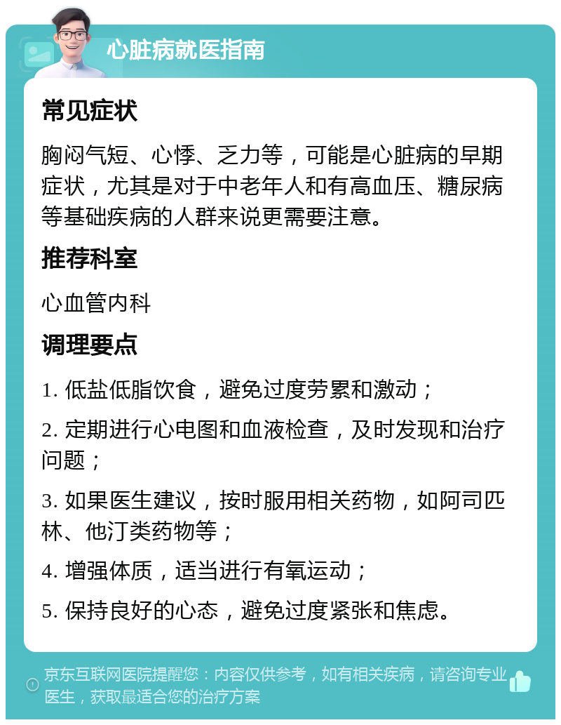 心脏病就医指南 常见症状 胸闷气短、心悸、乏力等，可能是心脏病的早期症状，尤其是对于中老年人和有高血压、糖尿病等基础疾病的人群来说更需要注意。 推荐科室 心血管内科 调理要点 1. 低盐低脂饮食，避免过度劳累和激动； 2. 定期进行心电图和血液检查，及时发现和治疗问题； 3. 如果医生建议，按时服用相关药物，如阿司匹林、他汀类药物等； 4. 增强体质，适当进行有氧运动； 5. 保持良好的心态，避免过度紧张和焦虑。