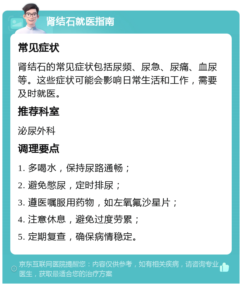 肾结石就医指南 常见症状 肾结石的常见症状包括尿频、尿急、尿痛、血尿等。这些症状可能会影响日常生活和工作，需要及时就医。 推荐科室 泌尿外科 调理要点 1. 多喝水，保持尿路通畅； 2. 避免憋尿，定时排尿； 3. 遵医嘱服用药物，如左氧氟沙星片； 4. 注意休息，避免过度劳累； 5. 定期复查，确保病情稳定。