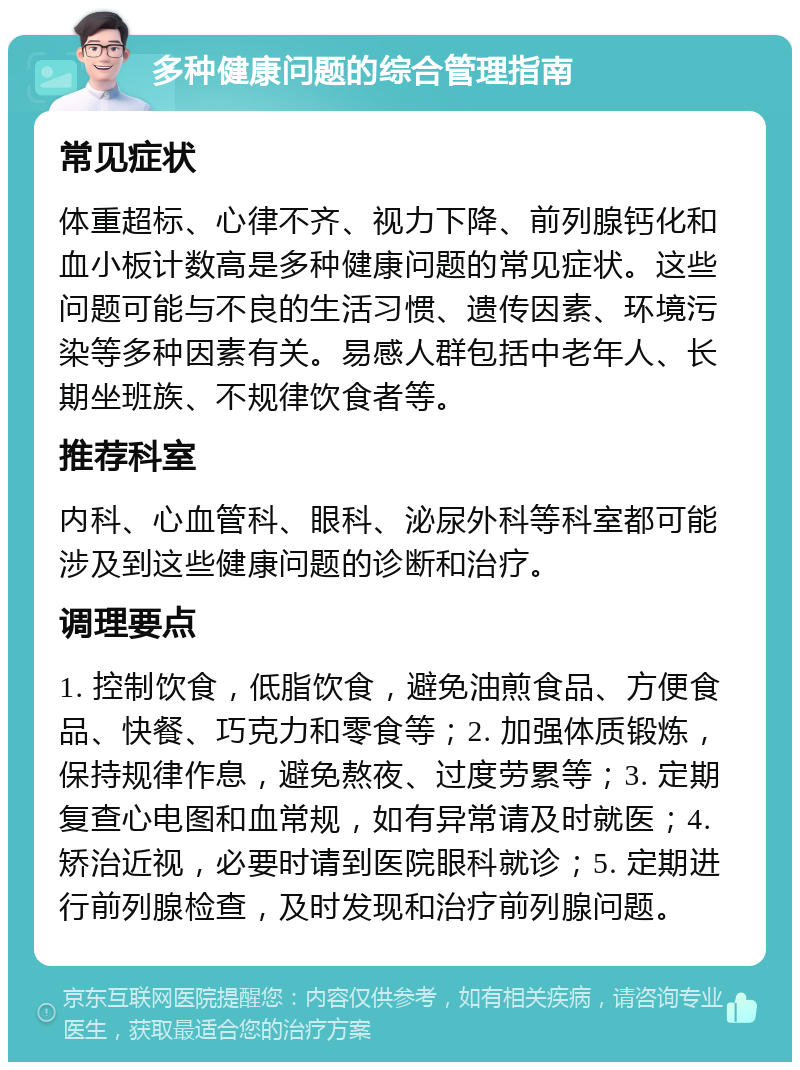 多种健康问题的综合管理指南 常见症状 体重超标、心律不齐、视力下降、前列腺钙化和血小板计数高是多种健康问题的常见症状。这些问题可能与不良的生活习惯、遗传因素、环境污染等多种因素有关。易感人群包括中老年人、长期坐班族、不规律饮食者等。 推荐科室 内科、心血管科、眼科、泌尿外科等科室都可能涉及到这些健康问题的诊断和治疗。 调理要点 1. 控制饮食，低脂饮食，避免油煎食品、方便食品、快餐、巧克力和零食等；2. 加强体质锻炼，保持规律作息，避免熬夜、过度劳累等；3. 定期复查心电图和血常规，如有异常请及时就医；4. 矫治近视，必要时请到医院眼科就诊；5. 定期进行前列腺检查，及时发现和治疗前列腺问题。