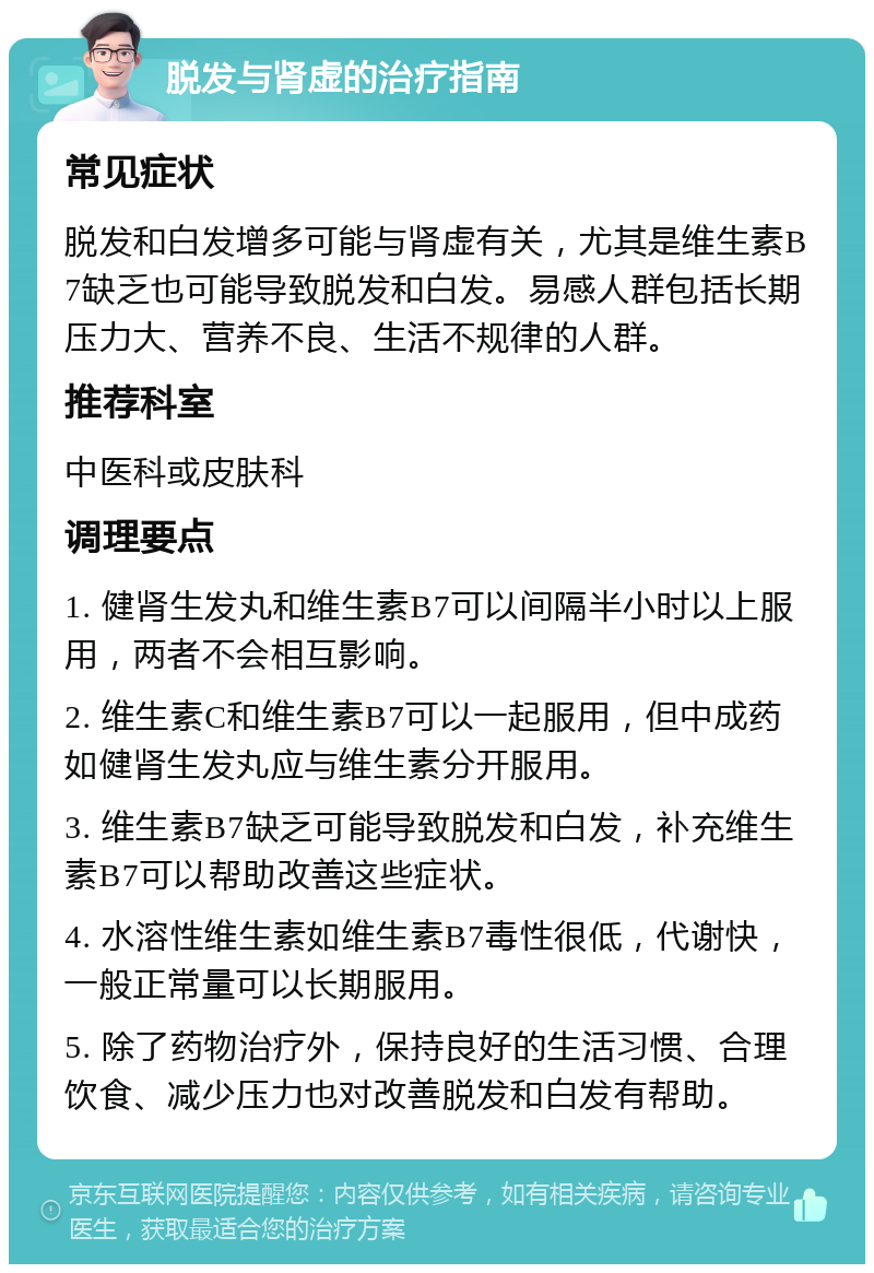 脱发与肾虚的治疗指南 常见症状 脱发和白发增多可能与肾虚有关，尤其是维生素B7缺乏也可能导致脱发和白发。易感人群包括长期压力大、营养不良、生活不规律的人群。 推荐科室 中医科或皮肤科 调理要点 1. 健肾生发丸和维生素B7可以间隔半小时以上服用，两者不会相互影响。 2. 维生素C和维生素B7可以一起服用，但中成药如健肾生发丸应与维生素分开服用。 3. 维生素B7缺乏可能导致脱发和白发，补充维生素B7可以帮助改善这些症状。 4. 水溶性维生素如维生素B7毒性很低，代谢快，一般正常量可以长期服用。 5. 除了药物治疗外，保持良好的生活习惯、合理饮食、减少压力也对改善脱发和白发有帮助。