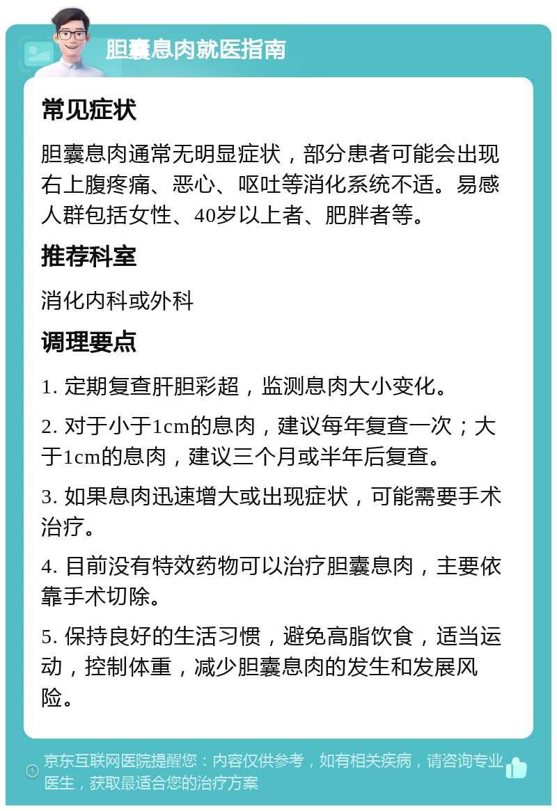 胆囊息肉就医指南 常见症状 胆囊息肉通常无明显症状，部分患者可能会出现右上腹疼痛、恶心、呕吐等消化系统不适。易感人群包括女性、40岁以上者、肥胖者等。 推荐科室 消化内科或外科 调理要点 1. 定期复查肝胆彩超，监测息肉大小变化。 2. 对于小于1cm的息肉，建议每年复查一次；大于1cm的息肉，建议三个月或半年后复查。 3. 如果息肉迅速增大或出现症状，可能需要手术治疗。 4. 目前没有特效药物可以治疗胆囊息肉，主要依靠手术切除。 5. 保持良好的生活习惯，避免高脂饮食，适当运动，控制体重，减少胆囊息肉的发生和发展风险。