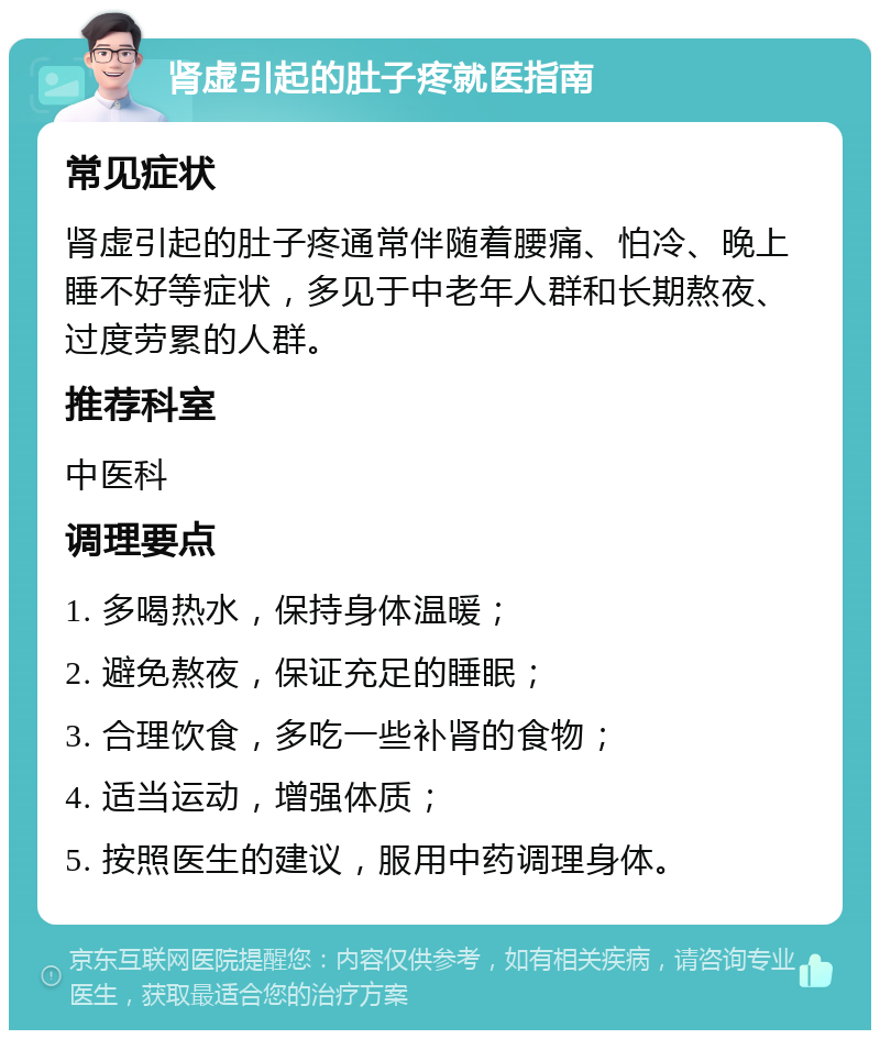 肾虚引起的肚子疼就医指南 常见症状 肾虚引起的肚子疼通常伴随着腰痛、怕冷、晚上睡不好等症状，多见于中老年人群和长期熬夜、过度劳累的人群。 推荐科室 中医科 调理要点 1. 多喝热水，保持身体温暖； 2. 避免熬夜，保证充足的睡眠； 3. 合理饮食，多吃一些补肾的食物； 4. 适当运动，增强体质； 5. 按照医生的建议，服用中药调理身体。