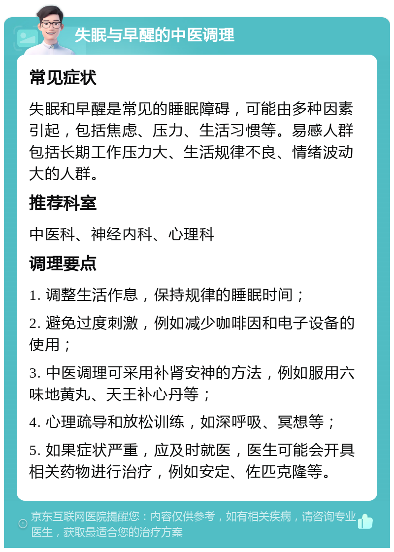 失眠与早醒的中医调理 常见症状 失眠和早醒是常见的睡眠障碍，可能由多种因素引起，包括焦虑、压力、生活习惯等。易感人群包括长期工作压力大、生活规律不良、情绪波动大的人群。 推荐科室 中医科、神经内科、心理科 调理要点 1. 调整生活作息，保持规律的睡眠时间； 2. 避免过度刺激，例如减少咖啡因和电子设备的使用； 3. 中医调理可采用补肾安神的方法，例如服用六味地黄丸、天王补心丹等； 4. 心理疏导和放松训练，如深呼吸、冥想等； 5. 如果症状严重，应及时就医，医生可能会开具相关药物进行治疗，例如安定、佐匹克隆等。