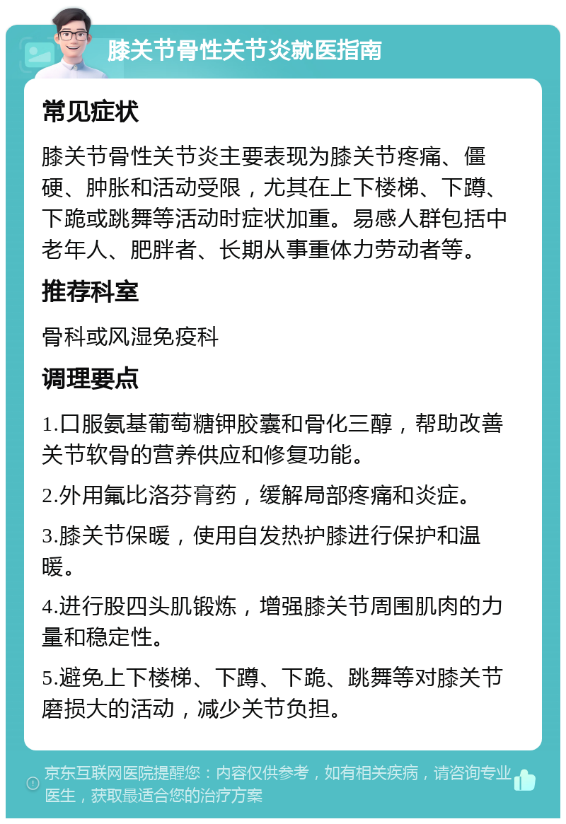 膝关节骨性关节炎就医指南 常见症状 膝关节骨性关节炎主要表现为膝关节疼痛、僵硬、肿胀和活动受限，尤其在上下楼梯、下蹲、下跪或跳舞等活动时症状加重。易感人群包括中老年人、肥胖者、长期从事重体力劳动者等。 推荐科室 骨科或风湿免疫科 调理要点 1.口服氨基葡萄糖钾胶囊和骨化三醇，帮助改善关节软骨的营养供应和修复功能。 2.外用氟比洛芬膏药，缓解局部疼痛和炎症。 3.膝关节保暖，使用自发热护膝进行保护和温暖。 4.进行股四头肌锻炼，增强膝关节周围肌肉的力量和稳定性。 5.避免上下楼梯、下蹲、下跪、跳舞等对膝关节磨损大的活动，减少关节负担。