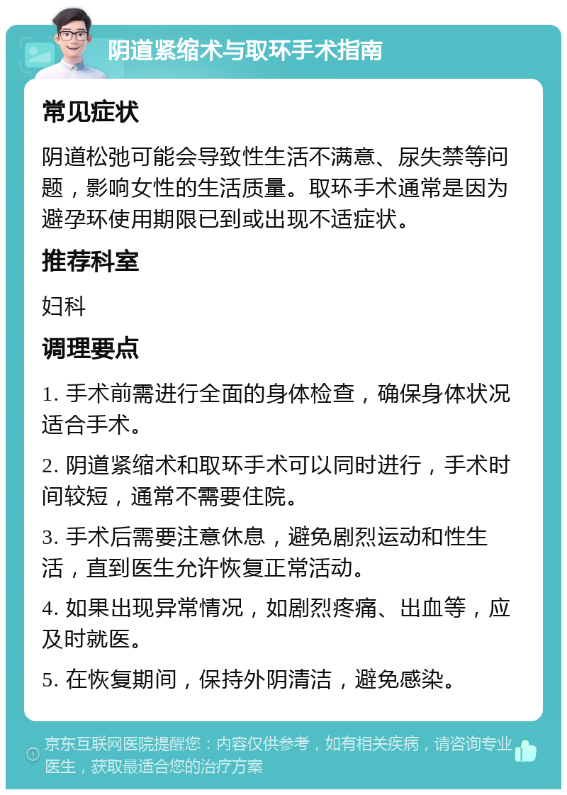 阴道紧缩术与取环手术指南 常见症状 阴道松弛可能会导致性生活不满意、尿失禁等问题，影响女性的生活质量。取环手术通常是因为避孕环使用期限已到或出现不适症状。 推荐科室 妇科 调理要点 1. 手术前需进行全面的身体检查，确保身体状况适合手术。 2. 阴道紧缩术和取环手术可以同时进行，手术时间较短，通常不需要住院。 3. 手术后需要注意休息，避免剧烈运动和性生活，直到医生允许恢复正常活动。 4. 如果出现异常情况，如剧烈疼痛、出血等，应及时就医。 5. 在恢复期间，保持外阴清洁，避免感染。