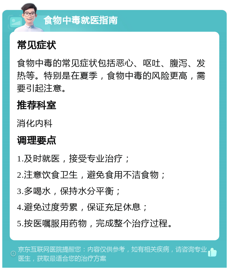 食物中毒就医指南 常见症状 食物中毒的常见症状包括恶心、呕吐、腹泻、发热等。特别是在夏季，食物中毒的风险更高，需要引起注意。 推荐科室 消化内科 调理要点 1.及时就医，接受专业治疗； 2.注意饮食卫生，避免食用不洁食物； 3.多喝水，保持水分平衡； 4.避免过度劳累，保证充足休息； 5.按医嘱服用药物，完成整个治疗过程。