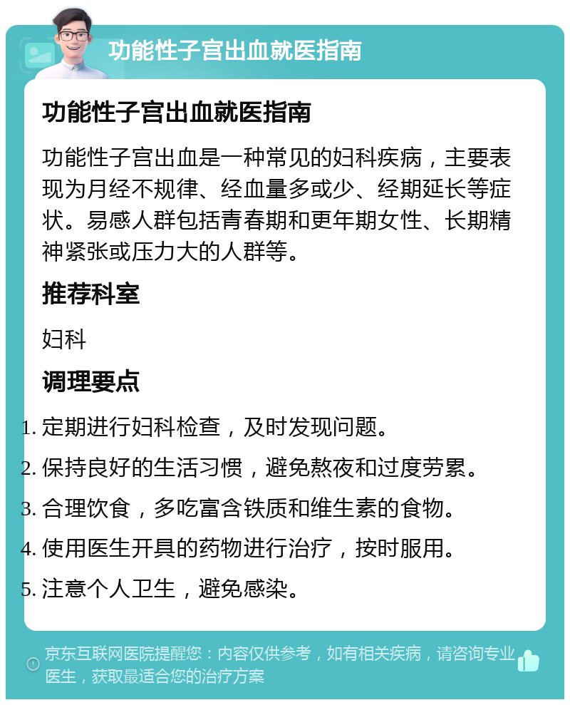 功能性子宫出血就医指南 功能性子宫出血就医指南 功能性子宫出血是一种常见的妇科疾病，主要表现为月经不规律、经血量多或少、经期延长等症状。易感人群包括青春期和更年期女性、长期精神紧张或压力大的人群等。 推荐科室 妇科 调理要点 定期进行妇科检查，及时发现问题。 保持良好的生活习惯，避免熬夜和过度劳累。 合理饮食，多吃富含铁质和维生素的食物。 使用医生开具的药物进行治疗，按时服用。 注意个人卫生，避免感染。