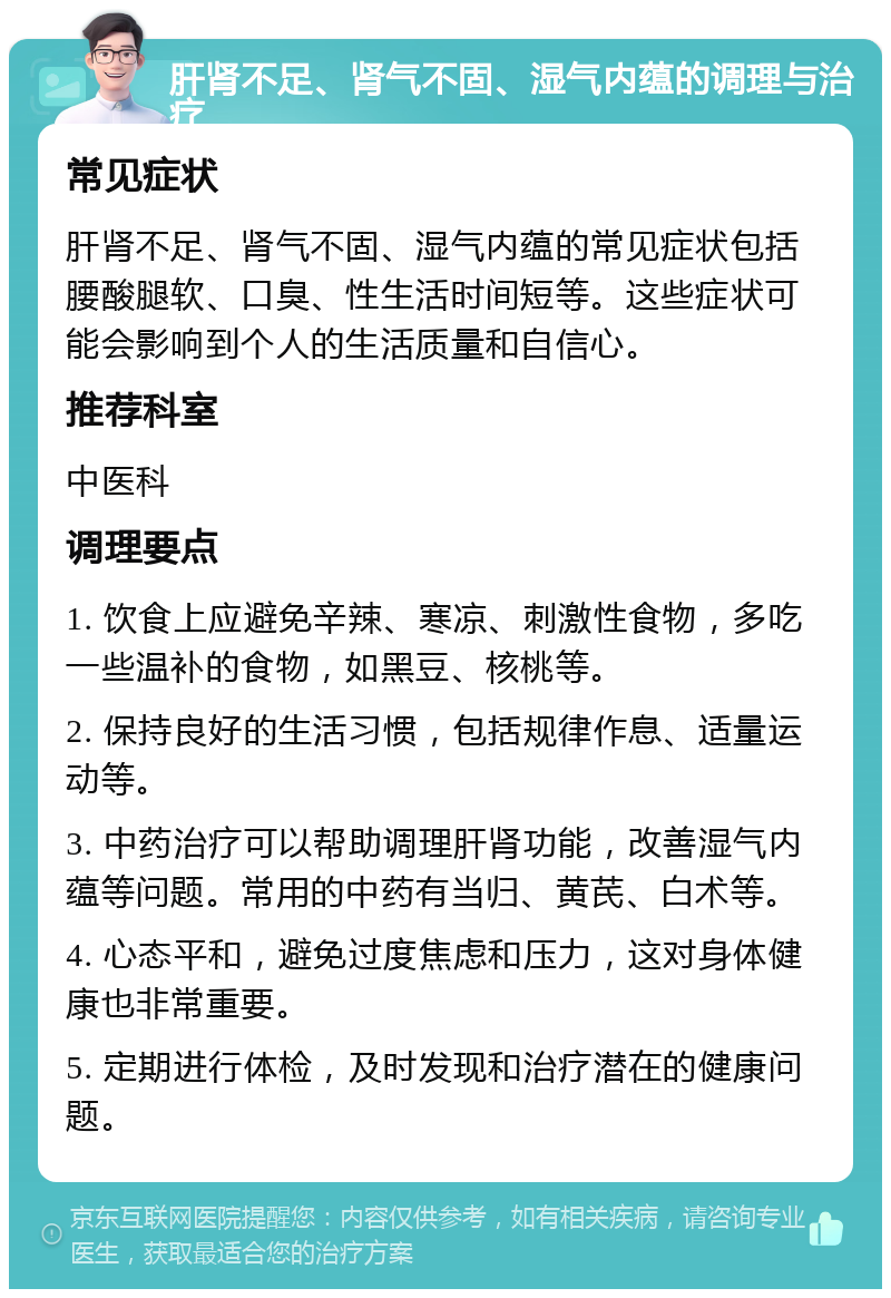 肝肾不足、肾气不固、湿气内蕴的调理与治疗 常见症状 肝肾不足、肾气不固、湿气内蕴的常见症状包括腰酸腿软、口臭、性生活时间短等。这些症状可能会影响到个人的生活质量和自信心。 推荐科室 中医科 调理要点 1. 饮食上应避免辛辣、寒凉、刺激性食物，多吃一些温补的食物，如黑豆、核桃等。 2. 保持良好的生活习惯，包括规律作息、适量运动等。 3. 中药治疗可以帮助调理肝肾功能，改善湿气内蕴等问题。常用的中药有当归、黄芪、白术等。 4. 心态平和，避免过度焦虑和压力，这对身体健康也非常重要。 5. 定期进行体检，及时发现和治疗潜在的健康问题。