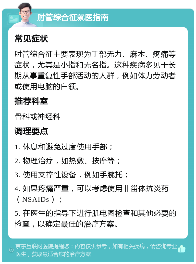 肘管综合征就医指南 常见症状 肘管综合征主要表现为手部无力、麻木、疼痛等症状，尤其是小指和无名指。这种疾病多见于长期从事重复性手部活动的人群，例如体力劳动者或使用电脑的白领。 推荐科室 骨科或神经科 调理要点 1. 休息和避免过度使用手部； 2. 物理治疗，如热敷、按摩等； 3. 使用支撑性设备，例如手腕托； 4. 如果疼痛严重，可以考虑使用非甾体抗炎药（NSAIDs）； 5. 在医生的指导下进行肌电图检查和其他必要的检查，以确定最佳的治疗方案。