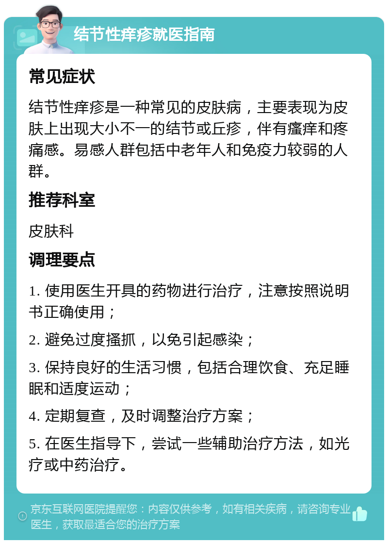 结节性痒疹就医指南 常见症状 结节性痒疹是一种常见的皮肤病，主要表现为皮肤上出现大小不一的结节或丘疹，伴有瘙痒和疼痛感。易感人群包括中老年人和免疫力较弱的人群。 推荐科室 皮肤科 调理要点 1. 使用医生开具的药物进行治疗，注意按照说明书正确使用； 2. 避免过度搔抓，以免引起感染； 3. 保持良好的生活习惯，包括合理饮食、充足睡眠和适度运动； 4. 定期复查，及时调整治疗方案； 5. 在医生指导下，尝试一些辅助治疗方法，如光疗或中药治疗。