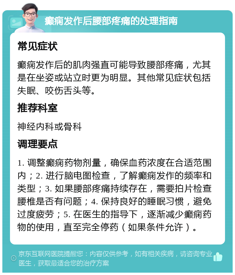 癫痫发作后腰部疼痛的处理指南 常见症状 癫痫发作后的肌肉强直可能导致腰部疼痛，尤其是在坐姿或站立时更为明显。其他常见症状包括失眠、咬伤舌头等。 推荐科室 神经内科或骨科 调理要点 1. 调整癫痫药物剂量，确保血药浓度在合适范围内；2. 进行脑电图检查，了解癫痫发作的频率和类型；3. 如果腰部疼痛持续存在，需要拍片检查腰椎是否有问题；4. 保持良好的睡眠习惯，避免过度疲劳；5. 在医生的指导下，逐渐减少癫痫药物的使用，直至完全停药（如果条件允许）。