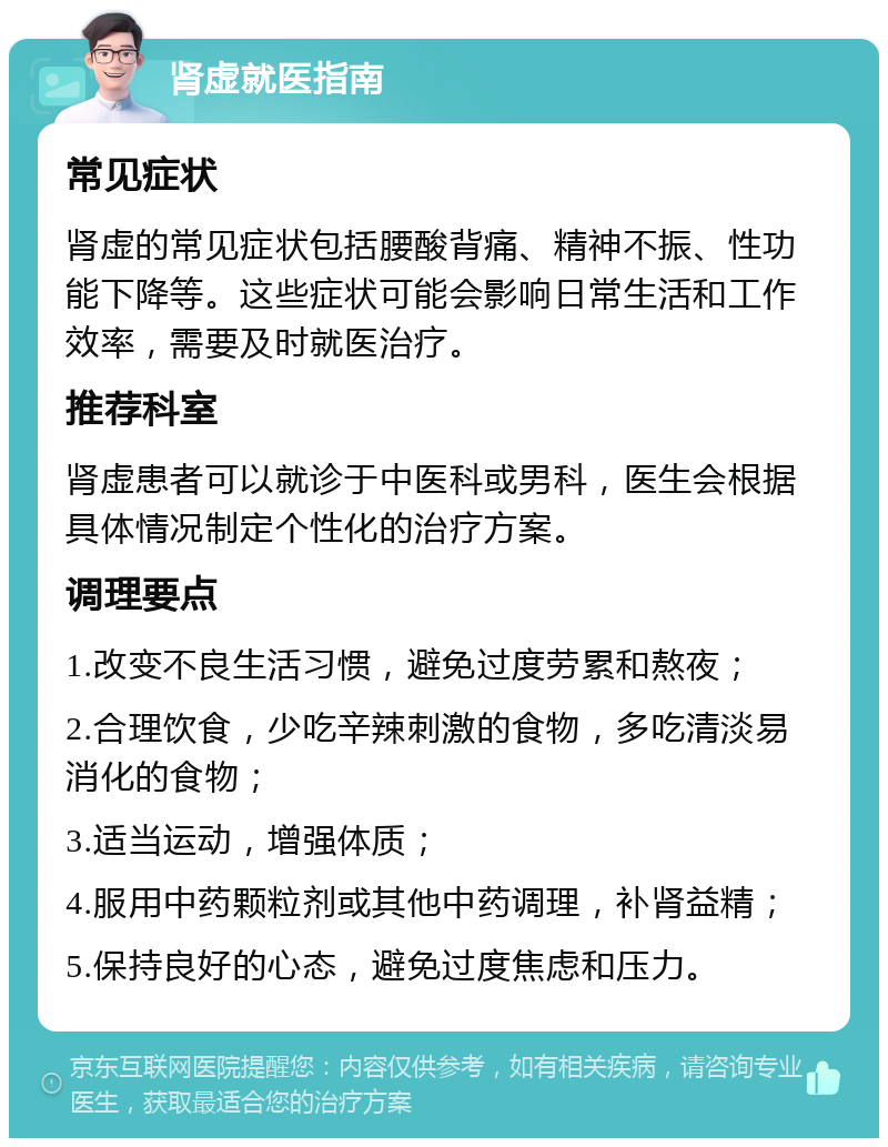 肾虚就医指南 常见症状 肾虚的常见症状包括腰酸背痛、精神不振、性功能下降等。这些症状可能会影响日常生活和工作效率，需要及时就医治疗。 推荐科室 肾虚患者可以就诊于中医科或男科，医生会根据具体情况制定个性化的治疗方案。 调理要点 1.改变不良生活习惯，避免过度劳累和熬夜； 2.合理饮食，少吃辛辣刺激的食物，多吃清淡易消化的食物； 3.适当运动，增强体质； 4.服用中药颗粒剂或其他中药调理，补肾益精； 5.保持良好的心态，避免过度焦虑和压力。